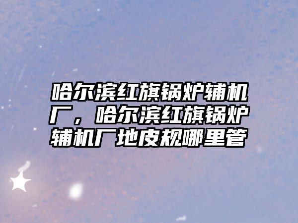 哈爾濱紅旗鍋爐輔機廠，哈爾濱紅旗鍋爐輔機廠地皮規哪里管