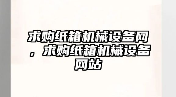 求購紙箱機械設備網，求購紙箱機械設備網站