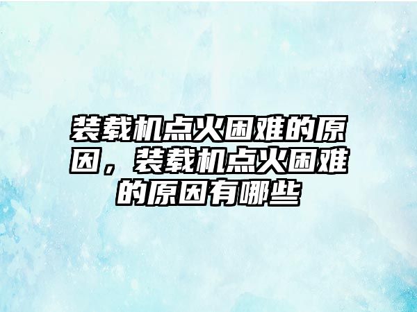 裝載機(jī)點(diǎn)火困難的原因，裝載機(jī)點(diǎn)火困難的原因有哪些