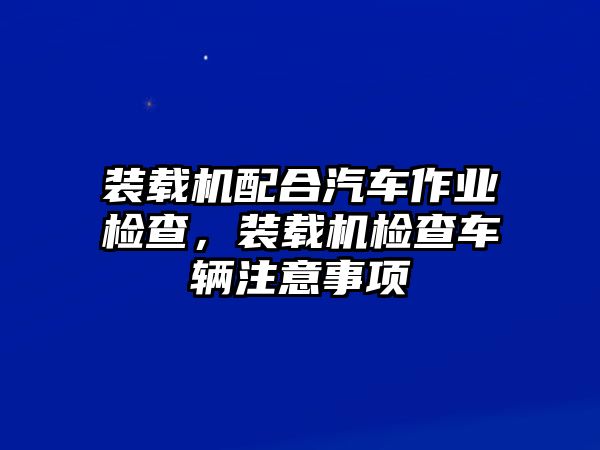 裝載機(jī)配合汽車(chē)作業(yè)檢查，裝載機(jī)檢查車(chē)輛注意事項(xiàng)