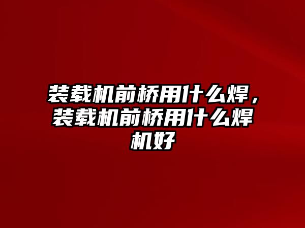 裝載機前橋用什么焊，裝載機前橋用什么焊機好