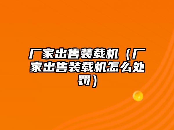 廠家出售裝載機（廠家出售裝載機怎么處罰）