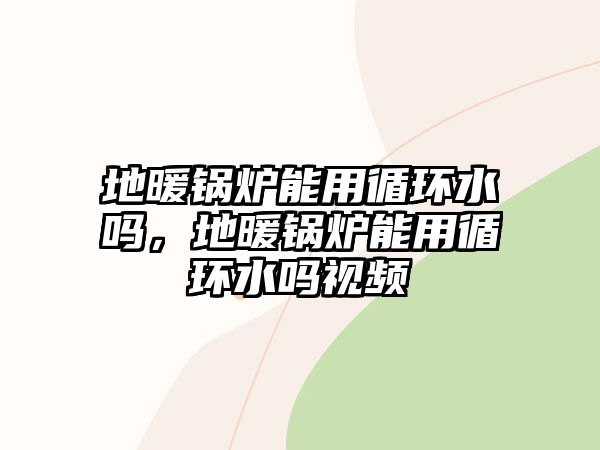 地暖鍋爐能用循環水嗎，地暖鍋爐能用循環水嗎視頻