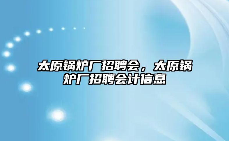 太原鍋爐廠招聘會，太原鍋爐廠招聘會計信息