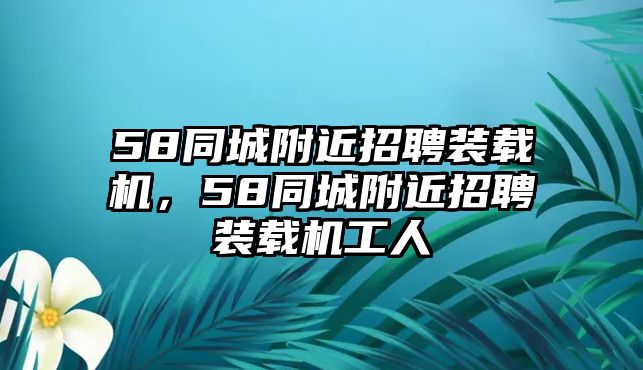 58同城附近招聘裝載機，58同城附近招聘裝載機工人