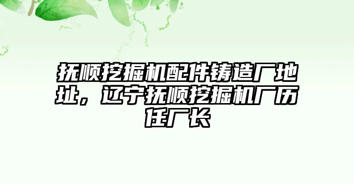 撫順挖掘機配件鑄造廠地址，遼寧撫順挖掘機廠歷任廠長