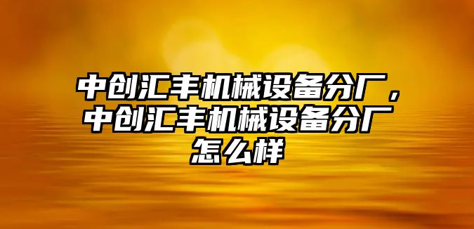 中創(chuàng)匯豐機械設備分廠，中創(chuàng)匯豐機械設備分廠怎么樣