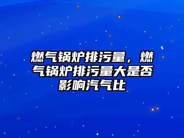 燃?xì)忮仩t排污量，燃?xì)忮仩t排污量大是否影響汽氣比