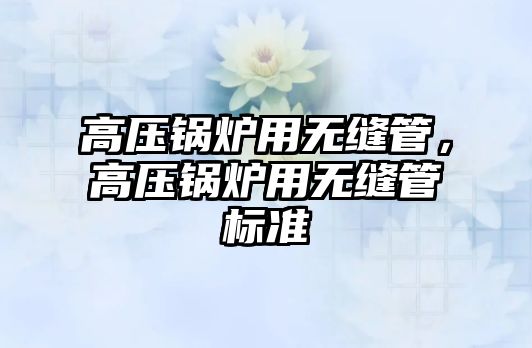 高壓鍋爐用無縫管，高壓鍋爐用無縫管標(biāo)準(zhǔn)