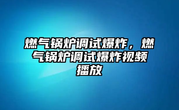 燃氣鍋爐調試爆炸，燃氣鍋爐調試爆炸視頻播放