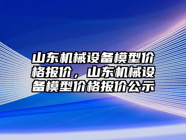 山東機械設備模型價格報價，山東機械設備模型價格報價公示