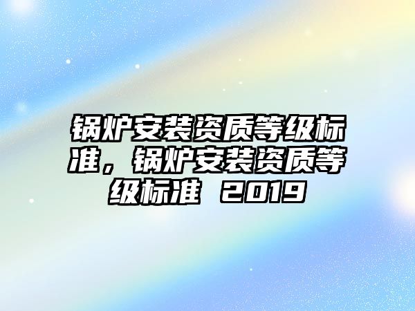 鍋爐安裝資質等級標準，鍋爐安裝資質等級標準 2019