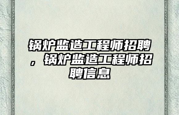 鍋爐監造工程師招聘，鍋爐監造工程師招聘信息