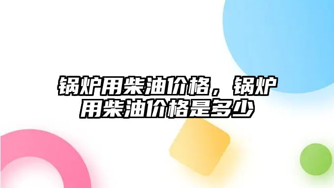 鍋爐用柴油價格，鍋爐用柴油價格是多少