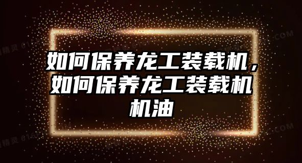 如何保養龍工裝載機，如何保養龍工裝載機機油