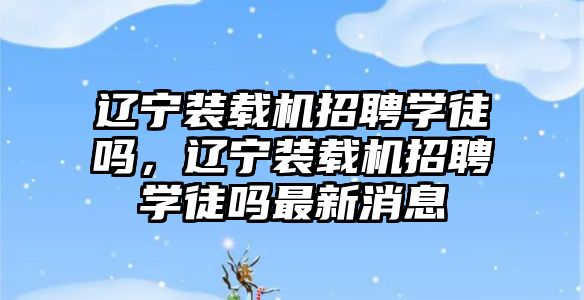 遼寧裝載機招聘學徒嗎，遼寧裝載機招聘學徒嗎最新消息