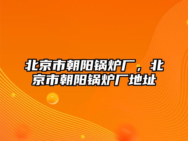 北京市朝陽鍋爐廠，北京市朝陽鍋爐廠地址