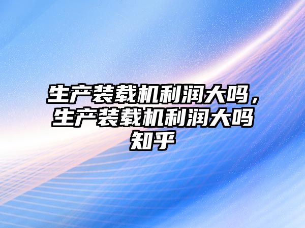 生產裝載機利潤大嗎，生產裝載機利潤大嗎知乎