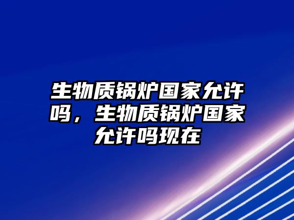 生物質鍋爐國家允許嗎，生物質鍋爐國家允許嗎現在