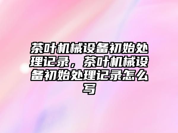 茶葉機械設備初始處理記錄，茶葉機械設備初始處理記錄怎么寫