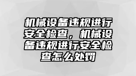 機械設備違規進行安全檢查，機械設備違規進行安全檢查怎么處罰