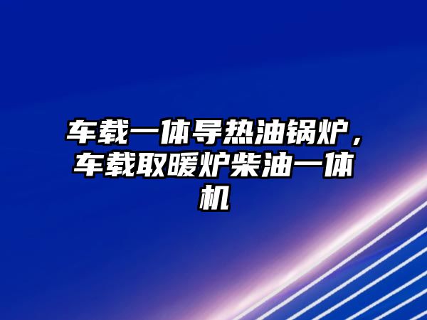 車載一體導熱油鍋爐，車載取暖爐柴油一體機