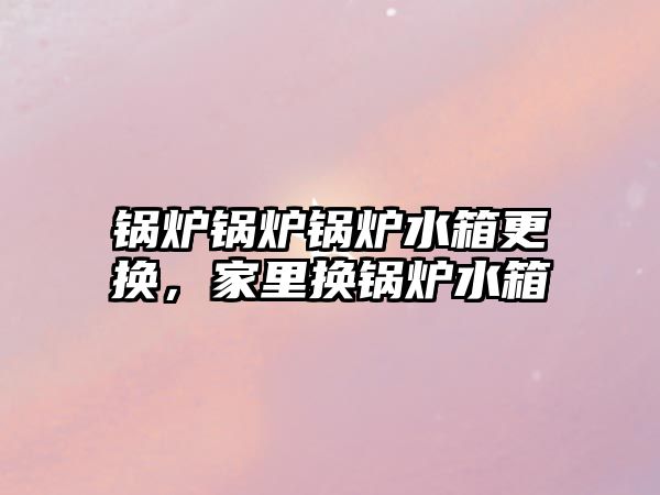 鍋爐鍋爐鍋爐水箱更換，家里換鍋爐水箱