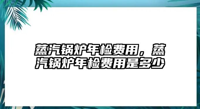 蒸汽鍋爐年檢費(fèi)用，蒸汽鍋爐年檢費(fèi)用是多少