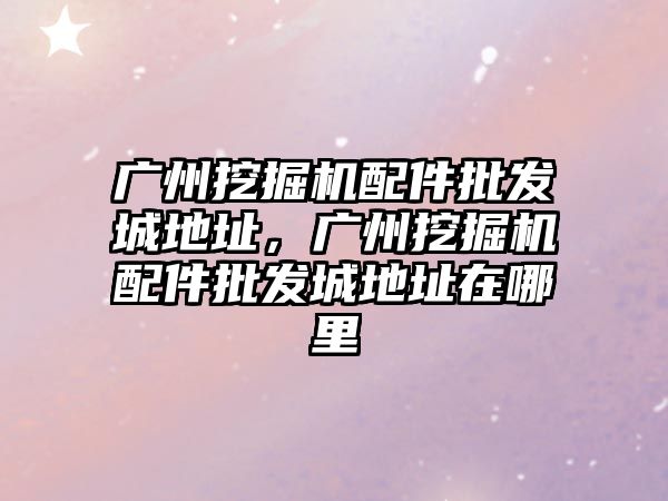 廣州挖掘機配件批發城地址，廣州挖掘機配件批發城地址在哪里