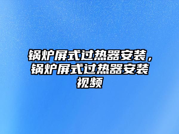 鍋爐屏式過熱器安裝，鍋爐屏式過熱器安裝視頻