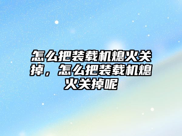 怎么把裝載機熄火關掉，怎么把裝載機熄火關掉呢