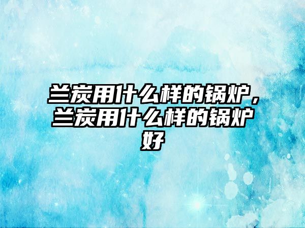 蘭炭用什么樣的鍋爐，蘭炭用什么樣的鍋爐好