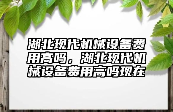 湖北現代機械設備費用高嗎，湖北現代機械設備費用高嗎現在