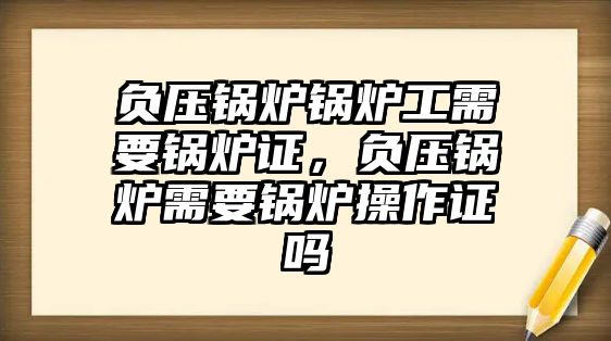 負壓鍋爐鍋爐工需要鍋爐證，負壓鍋爐需要鍋爐操作證嗎