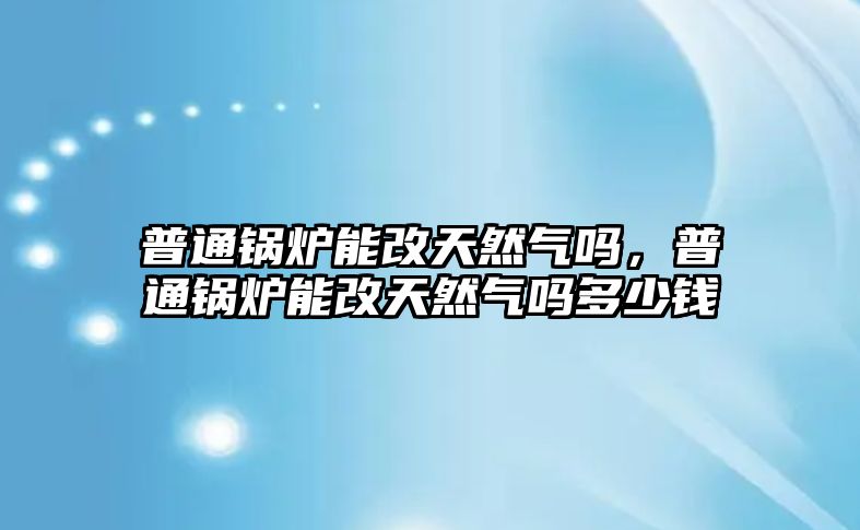 普通鍋爐能改天然氣嗎，普通鍋爐能改天然氣嗎多少錢