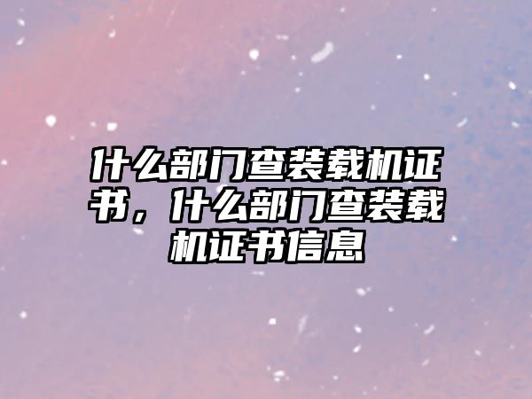 什么部門查裝載機證書，什么部門查裝載機證書信息