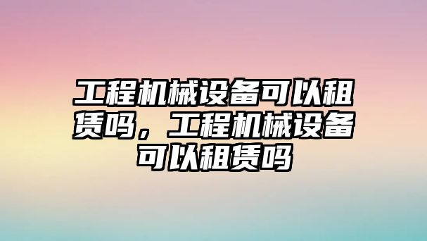 工程機械設備可以租賃嗎，工程機械設備可以租賃嗎