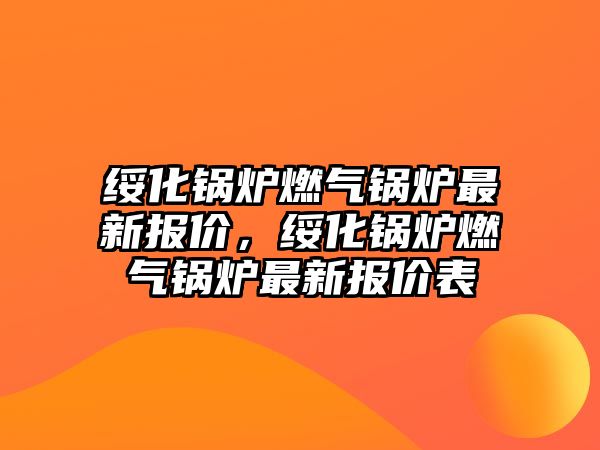 綏化鍋爐燃氣鍋爐最新報價，綏化鍋爐燃氣鍋爐最新報價表