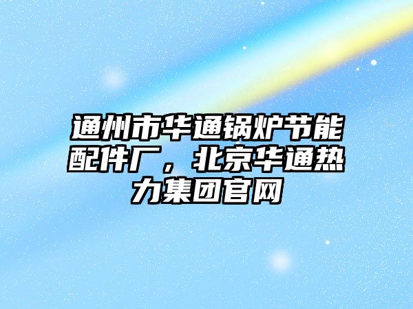 通州市華通鍋爐節能配件廠，北京華通熱力集團官網