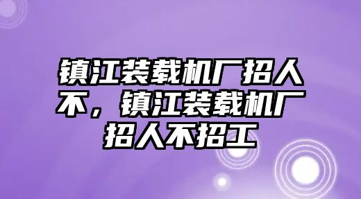 鎮江裝載機廠招人不，鎮江裝載機廠招人不招工