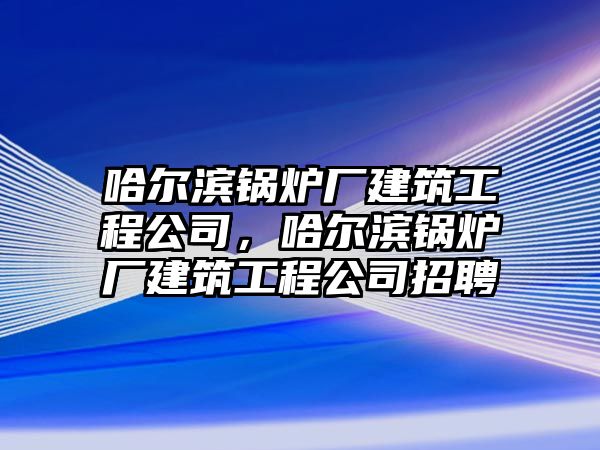 哈爾濱鍋爐廠建筑工程公司，哈爾濱鍋爐廠建筑工程公司招聘