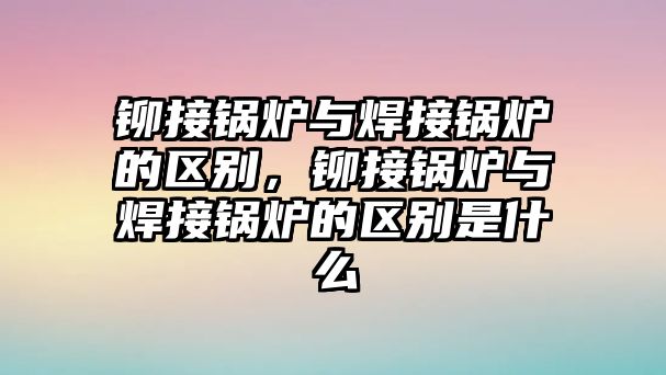 鉚接鍋爐與焊接鍋爐的區(qū)別，鉚接鍋爐與焊接鍋爐的區(qū)別是什么