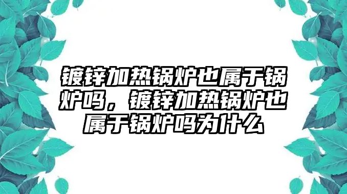 鍍鋅加熱鍋爐也屬于鍋爐嗎，鍍鋅加熱鍋爐也屬于鍋爐嗎為什么