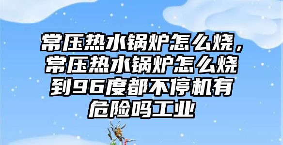 常壓熱水鍋爐怎么燒，常壓熱水鍋爐怎么燒到96度都不停機有危險嗎工業