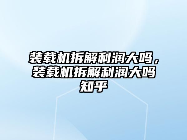 裝載機拆解利潤大嗎，裝載機拆解利潤大嗎知乎