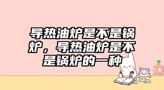 導熱油爐是不是鍋爐，導熱油爐是不是鍋爐的一種