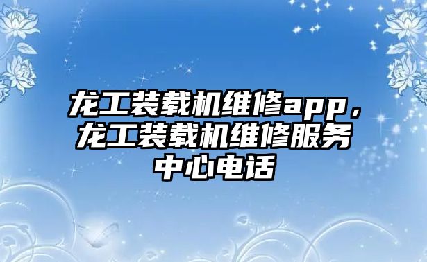 龍工裝載機維修app，龍工裝載機維修服務中心電話