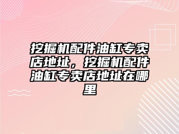 挖掘機配件油缸專賣店地址，挖掘機配件油缸專賣店地址在哪里