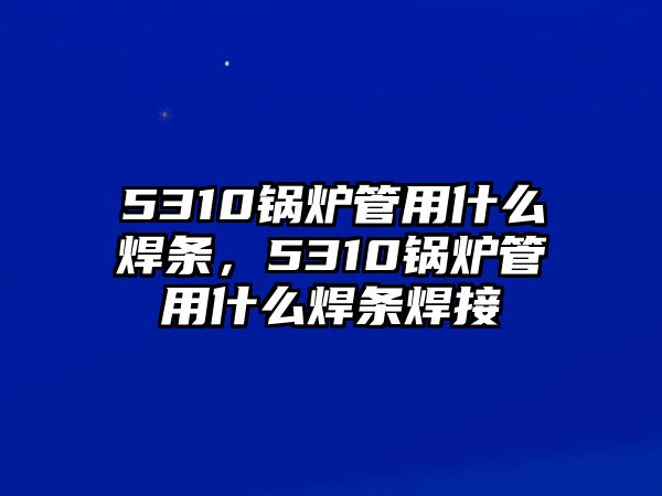 5310鍋爐管用什么焊條，5310鍋爐管用什么焊條焊接