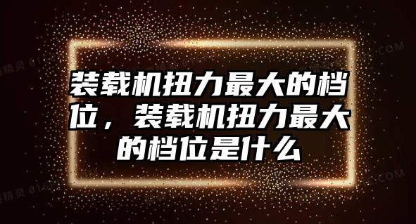 裝載機扭力最大的檔位，裝載機扭力最大的檔位是什么